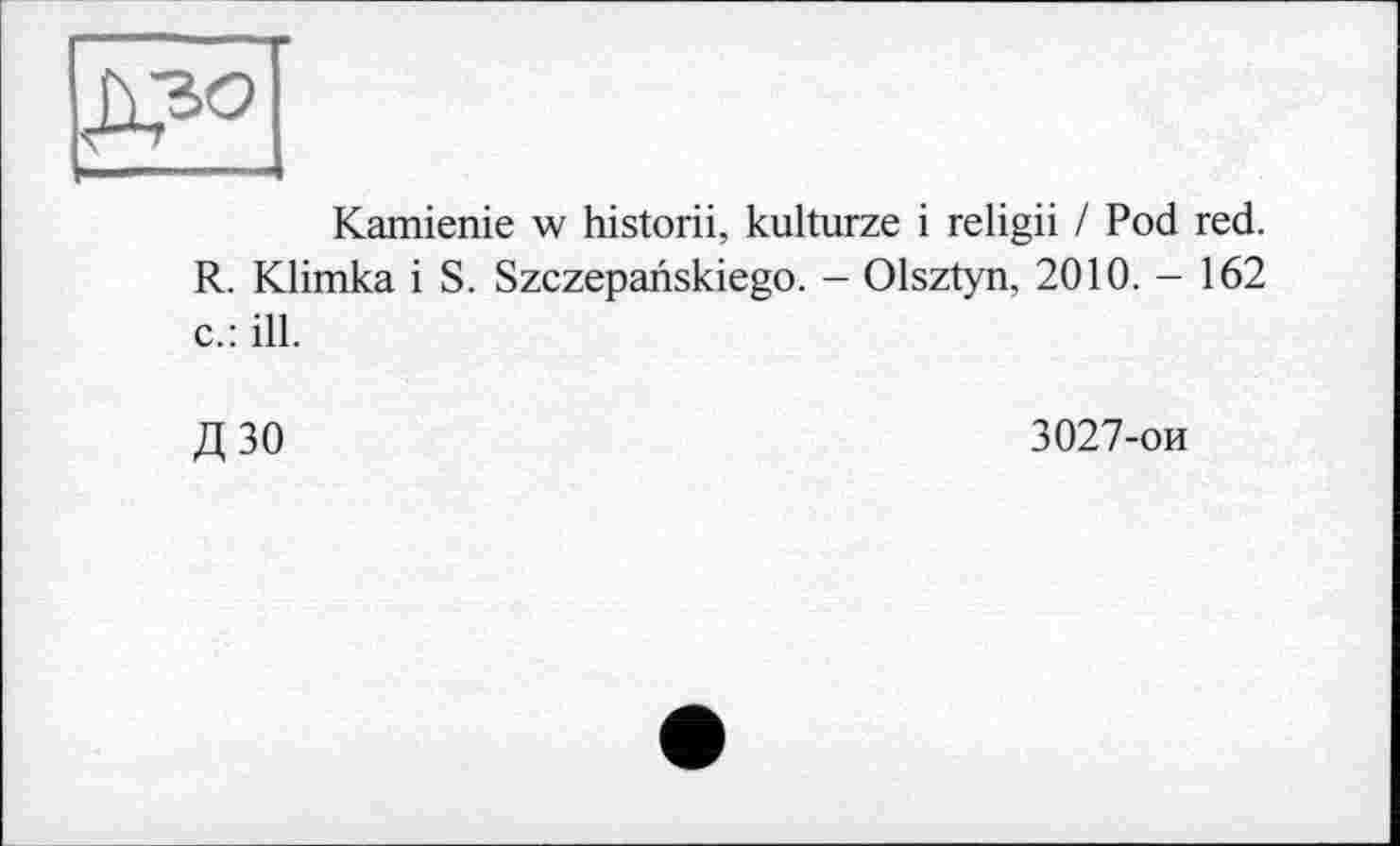 ﻿Kamienie w historii, kulturze і religii / Pod red. R. Klimka і S. Szczepanskiego. - Olsztyn, 2010. - 162 c.: ill.
Д ЗО	3027-ои